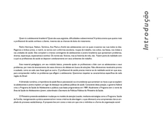 7
Introdução
Quem é o adolescente brasileiro? Quais são suas angústias, dificuldades e adoecimentos? A prática ensina que quanto mais
o profissional de saúde conhece o cliente, maiores são as chances de êxito do tratamento.
Pedro Henrique, Nelson, Verônica, Ana Maria e André são adolescentes com os quais cruzamos nas ruas todos os dias.
Pegamos o ônibus juntos, o metrô, os vemos com uniformes escolares, roupas de trabalho, nos cultos, nas festas, nos clubes e
nas unidades de saúde. Eles compõem o imenso contingente de adolescentes e jovens brasileiros que apresentam problemas,
dramas, esperanças, expectativas e sonhos. Os nomes são fictícios, mas as histórias de vida, não. Fazem parte da realidade com
a qual os profissionais de saúde se deparam cotidianamente em seus ambientes de trabalho.
Este material pedagógico, em seu módulo básico, pretende ajudar os profissionais a lidar com os adolescentes e seus
problemas, por meio do levantamento de casos clínicos e do debate em busca de soluções. Não oferecemos receituário pronto
e acabado, como se cada caso fosse igual ao outro. O profissional de saúde precisa inteirar-se da realidade social em que atua,
para compreender melhor os problemas que afligem o adolescente. Queremos respeitar as características específicas de cada
região do Brasil.
A dimensão numérica, a importância da saúde física e psicossocial e as circunstâncias que aumentam os riscos a que se expõem
os adolescentes e jovens impõem um lugar de destaque nas políticas públicas de saúde. Consciente desta posição, o governo federal
criou o Programa de Saúde do Adolescente e publicou suas bases programáticas em 1989. Atualmente o Programa tem o nome de
Área de Saúde do Adolescente e Jovem, subordinado à Secretaria de Políticas Públicas do Ministério da Saúde.
O Ministério pretende estabelecer mudanças no modelo de atenção à saúde, mediante estratégias como o Programa Saúde
da Família, reorganizando a prática assistencial em novos critérios de abordagem, o que oferecerá uma compreensão clara e am-
pliada do processo saúde/doença. A proposta leva em conta o meio em que vive o indivíduo e a forma de organização social.
 