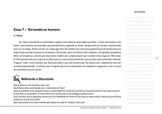 A Saúde de Adolescentes e Jovens - módulo básico
71
anotações
Caso 7 – Tornando-se homem
1.a
Parte
Em visita a uma família da comunidade, o agente comunitário de saúde repara que Paulo, 13 anos, está isolado e sem
querer muita conversa. Sua mãe refere que quando ele ficou rapazinho se retraiu, não querendo sair de casa e não brincando
mais com os amigos. Deixou até de ir ao campo jogar bola. Ela também está muito preocupada porque ele sempre passa um
longo tempo trancado no quarto ou no banheiro. Seu marido, que é um homem rude e explosivo, tem agredido verbalmente
Paulo com freqüência, achando que dessa forma mudará este comportamento que considera muito esquisito. Além disso,
D. Sílvia queixa-se de que o corpo de seu filho está com características femininas, pois seu peito está aumentado e dolorido.
O agente, então, tenta conversar com Paulo para saber o que está acontecendo. Ele observa que o adolescente está com
as mamas desenvolvidas. O menino conta ao agente que tem se masturbado com freqüência e pergunta se isso é a causa
do crescimento de suas mamas.
	 Refletindo e Discutindo
Que problemas você identifica neste caso?
Que fatores estão contribuindo para o isolamento de Paulo?
Quais as possíveis causas de ginecomastia na puberdade? Há interferência de fatores comportamentais no seu aparecimento?
O que deve ser pesquisado no exame físico para esclarecimento da etiologia da ginecomastia?
Você considera que as agressões verbais são uma modalidade de violência? Que tipo de repercussões a atitude do pai de Paulo
poderá ter na vida de seu filho?
Que ações poderão ser desenvolvidas pela equipe de saúde em relação a este caso?
 