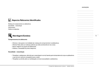 A Saúde de Adolescentes e Jovens - módulo básico
73
anotações
Aspectos Relevantes Identificados
Mudança de comportamento na adolescência
Sexualidade – masturbação
Ginecomastia
Violência intrafamiliar
Abordagem/Conduta
Comportamento do adolescente
– Orientar a mãe quanto à normalidade das mudanças de comportamento na adolescência;
– Orientar Paulo sobre as mudanças puberais que estão acontecendo em seu corpo;
– Buscar integrá-lo em grupos de adolescentes;
– Enfatizar a necessidade da prática desportiva.
Sexualidade – masturbação
– Tranqüilizar o adolescente, referindo que a masturbação é normal, fazendo parte da descoberta do corpo na adolescência
e que não tem nenhuma conseqüência para a saúde;
– Tranqüilizar sua família sobre as manifestações normais da sexualidade na adolescência.
 