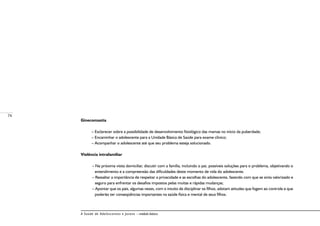 74
A Saúde de Adolescentes e Jovens – módulo básico
Ginecomastia
– Esclarecer sobre a possibilidade de desenvolvimento fisiológico das mamas no início da puberdade;
– Encaminhar o adolescente para a Unidade Básica de Saúde para exame clínico;
– Acompanhar o adolescente até que seu problema esteja solucionado.
Violência intrafamiliar
– Na próxima visita domiciliar, discutir com a família, incluindo o pai, possíveis soluções para o problema, objetivando o
entendimento e a compreensão das dificuldades deste momento de vida do adolescente.
– Ressaltar a importância de respeitar a privacidade e as escolhas do adolescente, fazendo com que se sinta valorizado e
seguro para enfrentar os desafios impostos pelas muitas e rápidas mudanças;
– Apontar que os pais, algumas vezes, com o intuito de disciplinar os filhos, adotam atitudes que fogem ao controle e que
poderão ter conseqüências importantes na saúde física e mental de seus filhos.
 