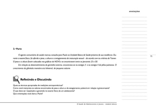 A Saúde de Adolescentes e Jovens - módulo básico
75
anotações
2.a
Parte
O agente comunitário de saúde marcou consulta para Paulo na Unidade Básica de Saúde próxima de sua residência. Du-
rante o exame físico, foi aferido o peso, a altura e o estagiamento de maturação sexual – de acordo com os critérios de Tanner.
O peso e a altura foram colocados nos gráficos do NCHS e se encontravam entre os percentis 25 e 50.
Em relação ao desenvolvimento da genitália externa, encontrava-se no estágio 3 e no estágio 4 de pêlos pubianos. O
crescimento da glândula mamária era bilateral, de pequeno volume.
Refletindo e Discutindo
Quais as técnicas apropriadas de medições antropométricas?
Como você interpreta os valores encontrados de peso e altura e de estagiamento puberal em relação à ginecomastia?
O que deve ser respeitado e garantido no exame físico de um adolescente?
Que orientações você daria a Paulo?
 