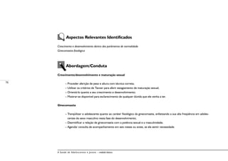 76
A Saúde de Adolescentes e Jovens – módulo básico
Aspectos Relevantes Identificados
Crescimento e desenvolvimento dentro dos parâmetros de normalidade
Ginecomastia fisiológica
Abordagem/Conduta
Crescimento/desenvolvimento e maturação sexual
– Proceder aferição de peso e altura com técnica correta;
– Utilizar os critérios de Tanner para aferir estagiamento de maturação sexual;
– Orientá-lo quanto a seu crescimento e desenvolvimento;
– Mostrar-se disponível para esclarecimento de qualquer dúvida que ele venha a ter.
Ginecomastia
– Tranqüilizar o adolescente quanto ao caráter fisiológico da ginecomastia, enfatizando a sua alta freqüência em adoles-
centes do sexo masculino nesta fase do desenvolvimento;
– Desmitificar a relação de ginecomastia com a potência sexual e a masculinidade;
– Agendar consulta de acompanhamento em seis meses ou antes, se ele sentir necessidade.
 