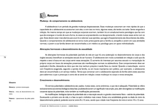 78
A Saúde de Adolescentes e Jovens – módulo básico
	
	 Resumo
Mudança de comportamento na adolescência
A adolescência é um período de grandes mudanças biopsicossociais. Essas mudanças costumam ser mais rápidas do que a
capacidade de o adolescente se acostumar com elas, e com isso no início, algumas vezes, ele tende a se isolar. Sente vergonha e
inibição. Ao mesmo tempo em que as mudanças corporais ocorrem, também há um amadurecimento psicológico que faz com
que ele enxergue o mundo de outra forma, às vezes se surpreendendo e se decepcionando, criando muitas vezes atrito com os
pais. Estes devem estar mais abertos para ouvi-lo e valorizar suas opiniões, que agora freqüentemente são discordantes das deles.
Quando o comportamento do adolescente se torna muito preocupante para a família ou atrapalha o jovem em suas atividades
normais, o jovem e sua família devem ser encaminhados a um médico ou psicólogo para um apoio individualizado.
Alterações hormonais e desenvolvimento da sexualidade
As alterações hormonais da puberdade (período da vida em que há uma aceleração no desenvolvimento do corpo e dos
órgãos sexuais) intensificam as sensações sexuais do ser humano. O adolescente tem muita curiosidade em relação a tudo que diz
respeito a sexo e busca em seu corpo sentir essas sensações. O aumento do interesse por assuntos sexuais e a manipulação do
próprio corpo em busca de sensações prazerosas são manifestações normais na adolescência. Esse comportamento deve ser
explicado à família, deixando-se claro que não traz nenhum prejuízo à saúde física ou mental. Quando a masturbação ocorre
com freqüência exagerada, segundo a opinião da família, ou em locais impróprios (em público, por exemplo), o adolescente
deve ser encaminhado a um serviço médico. Temos que conversar com o adolescente separado da família sobre estes assuntos
para sabermos o que o preocupa e como ele se sente em relação a essas mudanças no corpo e novas sensações.
Crescimento e desenvolvimento
Os termos puberdade e adolescência são usados, muitas vezes, como sinônimos, o que não é adequado. Puberdade se refere
exclusivamenteaoseventosbiológicosdestafase.Jáadolescênciatemumsignificadomaisamplo,pois,alémdeenglobarasmodificações
corporais típicas da puberdade, inclui também as modificações psicossociais.
As modificações biológicas típicas da puberdade são a maturação sexual e o grande crescimento físico – estirão da puberdade.
Excetuando o primeiro ano de vida, é a fase na qual o indivíduo mais cresce. Existe uma variabilidade grande na idade do início do
desenvolvimento puberal, podendo ocorrer entre 8 e 14 anos, sendo que a idade mais freqüente de início é entre 10 e 12 anos.
Glossário
Menarca – primeira menstruação.
Telarca – início do desenvolvimento ma-
mário.
Pubarca – aparecimento dos pêlos pubia-
nos.
 