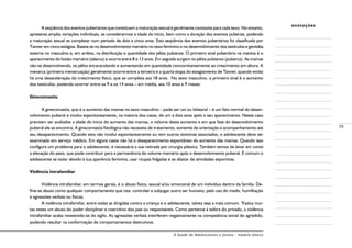 A Saúde de Adolescentes e Jovens - módulo básico
79
anotações
A seqüência dos eventos pubertários que constituem a maturação sexual é geralmente constante para cada sexo. No entanto,
apresenta amplas variações individuais, se considerarmos a idade do início, bem como a duração dos eventos puberais, podendo
a maturação sexual se completar num período de dois a cinco anos. Esta seqüência dos eventos pubertários foi classificada por
Tanner em cinco estágios. Baseia-se no desenvolvimento mamário no sexo feminino e no desenvolvimento dos testículos e genitália
externa no masculino e, em ambos, na distribuição e quantidade dos pêlos pubianos. O primeiro sinal pubertário na menina é o
aparecimento do botão mamário (telarca) e ocorre entre 8 e 13 anos. Em seguida surgem os pêlos pubianos (pubarca). As mamas
vão-se desenvolvendo, os pêlos encaracolando e aumentando em quantidade concomitantemente ao crescimento em altura. A
menarca (primeira menstruação) geralmente ocorre entre a terceira e a quarta etapa do estagiamento de Tanner, quando então
há uma desaceleração do crescimento físico, que se completa aos 18 anos. No sexo masculino, o primeiro sinal é o aumento
dos testículos, podendo ocorrer entre os 9 e os 14 anos – em média, aos 10 anos e 9 meses.
Ginecomastia
A ginecomastia, que é o aumento das mamas no sexo masculino – pode ser uni ou bilateral – é um fato normal do desen-
volvimento puberal e involui espontaneamente, na maioria dos casos, de um a dois anos após o seu aparecimento. Nesse caso
precisam ser avaliados a idade do início do aumento das mamas, o volume deste aumento e em que fase do desenvolvimento
puberal ele se encontra. A ginecomastia fisiológica não necessita de tratamento; somente de orientação e acompanhamento até
seu desaparecimento. Quando esta não involui espontaneamente ou tem outros sintomas associados, o adolescente deve ser
examinado em serviço médico. Em alguns casos não há o desaparecimento espontâneo do aumento das mamas. Quando isso
configura um problema para o adolescente, é necessária a sua retirada por cirurgia plástica. Também temos de levar em conta
a elevação do peso, que pode contribuir para a permanência do volume mamário após o desenvolvimento puberal. É comum o
adolescente se isolar devido à sua aparência feminina, usar roupas folgadas e se afastar de atividades esportivas.
Violência intrafamiliar
Violência intrafamiliar, em termos gerais, é o abuso físico, sexual e/ou emocional de um indivíduo dentro da família. De-
fine-se abuso como qualquer comportamento que visa controlar e subjugar outro ser humano, pelo uso do medo, humilhação
e agressões verbais ou físicas.
A violência intrafamiliar, entre todas as dirigidas contra a criança e o adolescente, talvez seja a mais comum. Traduz mui-
tas vezes um abuso do poder disciplinar e coercitivo dos pais ou responsáveis. Como pertence à esfera do privado, a violência
intrafamiliar acaba revestindo-se do sigilo. As agressões verbais interferem negativamente na competência social do agredido,
podendo resultar na conformação de comportamentos destrutivos.
 