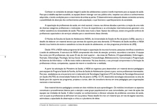 8
A Saúde de Adolescentes e Jovens – módulo básico
Conhecer os conteúdos da atenção integral à saúde dos adolescentes e jovens é tarefa importante para as equipes de saúde.
Para que o trabalho seja bem-sucedido, as equipes devem interagir com seu público-alvo, respeitar sua cultura e conhecimentos
adquiridos, criando condições para o crescimento de ambas as partes. O desenvolvimento adequado desses conteúdos aumenta
a possibilidade de absorção dos conhecimentos pela população, o que favorece o aperfeiçoamento da sociedade.
A capacitação de profissionais de saúde, em nível nacional, cresceu nas últimas décadas e permitiu a criação de uma rede
de diversas categorias profissionais e instituições. A troca de experiências e as articulações interinstitucionais garantem uma
melhor assistência às necessidades de saúde. Mas ainda resta muito a fazer. Apesar dos esforços, existe uma grande carência de
profissionais capacitados e de serviços voltados para o atendimento dessa clientela.
O Núcleo de Estudos da Saúde do Adolescente (NESA), da Universidade do Estado do Rio de Janeiro (UERJ), assumiu o
desafio de elaborar um material técnico que servisse de suporte para esta demanda. O Ministério da Saúde escolheu o NESA
devido à sua história de ensino e assistência na área de saúde do adolescente, um dos programas prioritários da UERJ.
Desde 1974, o NESA realiza programas de formação e capacitação de recursos humanos, pesquisas científicas e assistência
à saúde do adolescente. A estrutura do NESA compreende três níveis de atenção: primário, secundário e terciário. A equipe
fixa conta com 83 profissionais, dos quais 45 são de nível superior – das áreas de Medicina (10 especialidades), Enfermagem,
Nutrição, Odontologia, Psicologia, Serviço Social, Fisioterapia, Fonoaudiologia, Biblioteconomia, Comunicação e Programação
de Sistemas de Informática – e 38 de níveis médio e elementar. Na área docente, o seu principal compromisso é a formação de
profissionais críticos, competentes, capazes de intervir e transformar a realidade.
A partir da solicitação do Ministério da Saúde, o NESA se organizou para desenvolver um material técnico-pedagógico
para equipes do Programa Saúde da Família, da Área de Saúde do Adolescente e Jovem e para outros profissionais interessados.
Para isso, estabeleceu-se uma parceria com o Laboratório de Tecnologias Cognitivas (LTC) do Núcleo de Tecnologia Educacional
em Saúde (NUTES) da Universidade Federal do Rio de Janeiro (UFRJ). O LTC desenvolve tecnologias educacionais na área de
Saúde para dar suporte aos programas, projetos e cursos, além de consultoria técnica em área pedagógica para organizações
nacionais e internacionais.
Este material técnico-pedagógico consiste em dois módulos de auto-aprendizagem. Os módulos introduzem os aspectos
conceituais e procedimentos básicos para a atenção a esse grupo populacional em suas comunidades, por meio de ações das
equipes nas Unidades de Saúde. A idéia é ampliar os conhecimentos e oferecer soluções de problemas concretos de saúde,
com os quais os profissionais se defrontam em sua prática. Nosso desafio foi criar um material que, em vez de esgotar assuntos,
estimulasse a capacidade de observação e crítica e o pluralismo de idéias.
 
