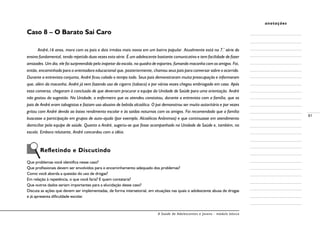 A Saúde de Adolescentes e Jovens - módulo básico
81
anotações
Caso 8 – O Barato Sai Caro
André,16 anos, mora com os pais e dois irmãos mais novos em um bairro popular. Atualmente está na 7.ª
série do
ensino fundamental, tendo repetido duas vezes esta série. É um adolescente bastante comunicativo e tem facilidade de fazer
amizades. Um dia, ele foi surpreendido pelo inspetor da escola, na quadra de esportes, fumando maconha com os amigos. Foi,
então, encaminhado para a orientadora educacional que, posteriormente, chamou seus pais para conversar sobre o ocorrido.
Durante a entrevista conjunta, André ficou calado o tempo todo. Seus pais demonstraram muita preocupação e informaram
que, além da maconha, André já vem fazendo uso de cigarro (tabaco) e por várias vezes chegou embriagado em casa. Após
essa conversa, chegaram à conclusão de que deveriam procurar a equipe da Unidade de Saúde para uma orientação. André
não gostou da sugestão. Na Unidade, o enfermeiro que os atendeu constatou, durante a entrevista com a família, que os
pais de André eram tabagistas e faziam uso abusivo de bebida alcoólica. O pai demonstrou ser muito autoritário e por vezes
gritou com André devido ao baixo rendimento escolar e às saídas noturnas com os amigos. Foi recomendado que a família
buscasse a participação em grupos de auto-ajuda (por exemplo, Alcoólicos Anônimos) e que continuasse em atendimento
domiciliar pela equipe de saúde. Quanto a André, sugeriu-se que fosse acompanhado na Unidade de Saúde e, também, na
escola. Embora relutante, André concordou com a idéia.
Refletindo e Discutindo
Que problemas você identifica nesse caso?
Que profissionais devem ser envolvidos para o encaminhamento adequado dos problemas?
Como você aborda a questão do uso de drogas?
Em relação à repetência, o que você faria? E quem contataria?
Que outros dados seriam importantes para a elucidação desse caso?
Discuta as ações que devem ser implementadas, de forma intersetorial, em situações nas quais o adolescente abusa de drogas
e já apresenta dificuldade escolar.
 