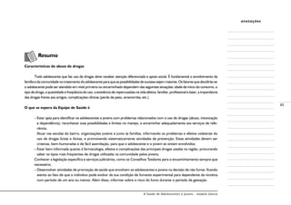 A Saúde de Adolescentes e Jovens - módulo básico
85
anotações
Resumo
Características do abuso de drogas
Todo adolescente que faz uso de drogas deve receber atenção diferenciada e apoio social. É fundamental o envolvimento da
famíliaedacomunidadenotratamentodoadolescenteparaqueaspossibilidadesdesucessosejammaiores.Osfatoresquedecidirãose
o adolescente pode ser atendido em nível primário ou encaminhado dependem das seguintes situações: idade de início do consumo, o
tipo de droga, a quantidade e freqüência do uso, a existência de repercussões na vida afetiva, familiar, profissional e lazer, a importância
das drogas frente aos amigos, complicações clínicas (perda de peso, amenorréia, etc.)
O que se espera da Equipe de Saúde é
–	Estar apta para identificar os adolescentes e jovens com problemas relacionados com o uso de drogas (abuso, intoxicação
e dependência), reconhecer suas possibilidades e limites no manejo, e encaminhar adequadamente aos serviços de refe-
rência;
	Atuar nas escolas do bairro, organizações juvenis e junto às famílias, informando os problemas e efeitos colaterais do
uso de drogas lícitas e ilícitas, e promovendo sistematicamente atividades de prevenção. Estas atividades devem ser
criativas, bem-humoradas e de fácil assimilação, para que o adolescente e o jovem se sintam envolvidos;
–	Estar bem informada quanto à farmacologia, efeitos e complicações das principais drogas usadas na região, procurando
saber os tipos mais freqüentes de drogas utilizadas na comunidade pelos jovens;
Conhecer a legislação específica e serviços judiciários, como os Conselhos Tutelares para o encaminhamento sempre que
necessário;
–	Desenvolver atividades de promoção de saúde que envolvam os adolescentes e jovens na decisão de não fumar, ficando
atento ao fato de que o indivíduo pode evoluir da sua condição de fumante experimental para dependente da nicotina
num período de um ano ou menos. Além disso, informar sobre o risco do fumo durante o período de gestação.
 