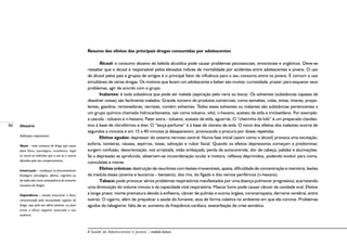 86
A Saúde de Adolescentes e Jovens – módulo básico
Resumo dos efeitos das principais drogas consumidas por adolescentes
Álcool: o consumo abusivo de bebida alcoólica pode causar problemas psicossociais, emocionais e orgânicos. Deve-se
ressaltar que o álcool é responsável pelos elevados índices de mortalidade por acidentes entre adolescentes e jovens. O uso
de álcool pelos pais e grupos de amigos é o principal fator de influência para o seu consumo entre os jovens. É comum o uso
simultâneo de várias drogas. Os motivos que levam um adolescente a beber são muitos: curiosidade, prazer, para esquecer seus
problemas, agir de acordo com o grupo.
Inalantes: é toda substância que pode ser inalada (aspiração pelo nariz ou boca). Os solventes (substâncias capazes de
dissolver coisas) são facilmente inalados. Grande número de produtos comerciais, como esmaltes, colas, tintas, tíneres, prope-
lentes, gasolina, removedores, vernizes, contém solventes. Todos esses solventes ou inalantes são substâncias pertencentes a
um grupo químico chamado hidrocarbonetos, tais como tolueno, xilol, n-hexano, acetato de etila e tricloetileno. Por exemplo:
a cascola - tolueno e n-hexano; Pater extra - tolueno, acetato de etila, aguarrás. O “cheirinho da loló” é um preparado clandes-
tino à base de clorofórmio e éter. O “lança-perfume” é à base de cloreto de etila. O início dos efeitos dos inalantes ocorre de
segundos a minutos e em 15 a 40 minutos já desaparecem, provocando a procura por doses repetidas.
Efeitos agudos: depressor do sistema nervoso central. Numa fase inicial (assim como o álcool) provoca uma excitação,
euforia, tonteiras, náusea, espirros, tosse, salivação e rubor facial. Quando os efeitos depressores começam a predominar,
surgem confusão, desorientação, voz arrastada, visão embaçada, perda de autocontrole, dor de cabeça, palidez e alucinações.
Se a depressão se aprofunda, observam-se incoordenação ocular e motora, reflexos deprimidos, podendo evoluir para coma,
convulsões e morte.
Efeitos crônicos: destruição de neurônios com lesões irreversíveis, apatia, dificuldade de concentração e memória, lesões
da medula óssea (anemia e leucemia – benzeno), dos rins, do fígado e dos nervos periféricos (n-hexano).
Tabaco: pode provocar sérios problemas respiratórios manifestados por uma doença pulmonar progressiva, acarretando
uma diminuição do volume minuto e da capacidade vital respiratória. Mascar fumo pode causar câncer da cavidade oral. Efeitos
a longo prazo: morte prematura devido à enfisema, câncer de pulmão e outros órgãos, coronariopatia, derrame cerebral, entre
outros. O cigarro, além de prejudicar a saúde do fumante, atua de forma coletiva no ambiente em que ele convive. Problemas
agudos do tabagismo: falta de ar, aumento da freqüência cardíaca, exacerbação de crise asmática.
Glossário
Definições importantes:
Abuso – todo consumo de droga que causa
dano físico, psicológico, econômico, legal
ou social ao indivíduo que a usa ou a outros
afetados pelo seu comportamento.
Intoxicação – mudanças no funcionamento
fisiológico, psicológico, afetivo, cognitivo ou
de todos eles como conseqüência do consumo
excessivo de drogas.
Dependência – estado emocional, e físico
caracterizado pela necessidade urgente da
droga, seja pelo seu efeito positivo, ou para
evitar o efeito negativo associado a sua
ausência.
 