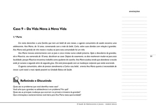A Saúde de Adolescentes e Jovens - módulo básico
89
anotações
Caso 9 – Da Vida Nova à Nova Vida
1.ª Parte
Em visita domiciliar a uma família que tem um bebê de seis meses, o agente comunitário de saúde encontra uma
adolescente, Ana Maria, de 16 anos, conversando com a mãe do bebê, Carla, sobre suas dúvidas com relação à gravidez.
Ana Maria está grávida de três meses e mudou-se para esta comunidade há um mês.
Ana Maria morava anteriormente com os pais e cinco irmãos numa cidade próxima. Após a descoberta da gravidez,
ela e Maurício, seu namorado de 18 anos, decidiram se casar. Depois do casamento, os dois resolveram mudar-se para esta
localidade, porque Maurício encontrou trabalho como ajudante de cozinha. Ana Maria acabou tendo que abandonar a escola
onde já cursava a segunda série do segundo grau. Ela está preocupada com as mudanças corporais que estão ocorrendo.
O agente comunitário, além de prestar atendimento a Carla e seu bebê, orienta Ana Maria quanto à necessidade de
iniciar o pré-natal o mais rápido possível na Unidade Básica de Saúde.
Refletindo e Discutindo
Quais são os problemas que você identifica neste caso?
Você acha que a gravidez na adolescência é um problema? Por quê?
Quais são as principais mudanças que ocorrem no primeiro trimestre da gravidez?
Que orientações e esclarecimentos você daria para Ana Maria nesta oportunidade?
 