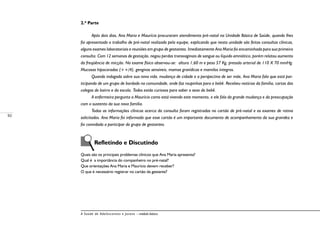 92
A Saúde de Adolescentes e Jovens – módulo básico
2.ª Parte
Após dois dias, Ana Maria e Maurício procuraram atendimento pré-natal na Unidade Básica de Saúde, quando lhes
foi apresentado o trabalho de pré-natal realizado pela equipe, explicando que nesta unidade são feitas consultas clínicas,
alguns exames laboratoriais e reuniões em grupo de gestantes. Imediatamente Ana Maria foi encaminhada para sua primeira
consulta. Com 12 semanas de gestação, negou perdas transvaginais de sangue ou líquido amniótico, porém relatou aumento
da freqüência de micção. No exame físico observou-se: altura 1,60 m e peso 57 Kg, pressão arterial de 110 X 70 mmHg.
Mucosas hipocoradas (++/4), gengivas sensíveis, mamas gravídicas e mamilos íntegros.
Quando indagada sobre sua nova vida, mudança de cidade e a perspectiva de ser mãe, Ana Maria fala que está par-
ticipando de um grupo de bordado na comunidade, onde faz roupinhas para o bebê. Recebeu notícias da família, cartas das
colegas do bairro e da escola. Todos estão curiosos para saber o sexo do bebê.
A enfermeira pergunta a Maurício como está vivendo este momento, e ele fala da grande mudança e da preocupação
com o sustento da sua nova família.
Todas as informações clínicas acerca da consulta foram registradas no cartão de pré-natal e os exames de rotina
solicitados. Ana Maria foi informada que esse cartão é um importante documento de acompanhamento da sua gravidez e
foi convidada a participar do grupo de gestantes.
	 Refletindo e Discutindo
Quais são os principais problemas clínicos que Ana Maria apresenta?
Qual é a importância do companheiro no pré-natal?
Que orientações Ana Maria e Maurício devem receber?
O que é necessário registrar no cartão da gestante?
 