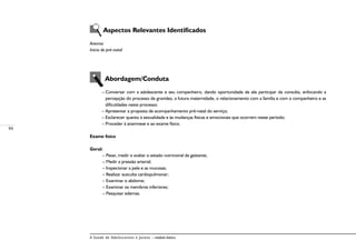 94
A Saúde de Adolescentes e Jovens – módulo básico
Aspectos Relevantes Identificados
Anemia
Início do pré-natal
Abordagem/Conduta
– Conversar com a adolescente e seu companheiro, dando oportunidade de ele participar da consulta, enfocando a
percepção do processo de gravidez, a futura maternidade, o relacionamento com a família e com o companheiro e as
dificuldades neste processo;
– Apresentar a proposta de acompanhamento pré-natal do serviço;
– Esclarecer quanto à sexualidade e às mudanças físicas e emocionais que ocorrem nesse período;
– Proceder à anamnese e ao exame físico.
Exame físico
Geral:
– Pesar, medir e avaliar o estado nutricional da gestante;
– Medir a pressão arterial;
– Inspecionar a pele e as mucosas;
– Realizar ausculta cardiopulmonar;
– Examinar o abdome;
– Examinar os membros inferiores;
– Pesquisar edemas.
 