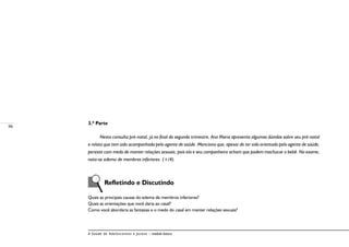 96
A Saúde de Adolescentes e Jovens – módulo básico
3.ª Parte
Nesta consulta pré-natal, já no final do segundo trimestre, Ana Maria apresenta algumas dúvidas sobre seu pré-natal
e relata que tem sido acompanhada pelo agente de saúde. Menciona que, apesar de ter sido orientada pelo agente de saúde,
persiste com medo de manter relações sexuais, pois ela e seu companheiro acham que podem machucar o bebê. No exame,
nota-se edema de membros inferiores (+/4).
Refletindo e Discutindo
Quais as principais causas do edema de membros inferiores?
Quais as orientações que você daria ao casal?
Como você abordaria as fantasias e o medo do casal em manter relações sexuais?
 