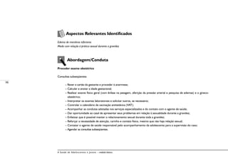 98
A Saúde de Adolescentes e Jovens – módulo básico
Aspectos Relevantes Identificados
Edema de membros inferiores
Medo com relação à prática sexual durante a gravidez
Abordagem/Conduta
Proceder exame obstétrico
Consultas subseqüentes:
– Rever o cartão da gestante e proceder à anamnese;
– Calcular e anotar a idade gestacional;
– Realizar exame físico geral (com ênfase na pesagem, aferição da pressão arterial e pesquisa de edemas) e o gineco-
obstétrico;
– Interpretar os exames laboratoriais e solicitar outros, se necessário;
– Controlar o calendário de vacinação antitetânica (VAT);
– Acompanhar as condutas adotadas nos serviços especializados e do contato com o agente de saúde;
– Dar oportunidade ao casal de apresentar seus problemas em relação à sexualidade durante a gravidez;
– Enfatizar que é possível manter o relacionamento sexual durante toda a gravidez;
– Reforçar a necessidade de atenção, carinho e contato físico, mesmo que não haja relação sexual;
– Contatar o agente de saúde responsável pelo acompanhamento da adolescente para a supervisão do caso;
– Agendar as consultas subseqüentes.
 