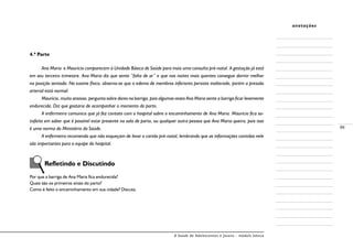 A Saúde de Adolescentes e Jovens - módulo básico
99
anotações
4.ª Parte
Ana Maria e Maurício comparecem à Unidade Básica de Saúde para mais uma consulta pré-natal. A gestação já está
em seu terceiro trimestre. Ana Maria diz que sente “falta de ar” e que nas noites mais quentes consegue dormir melhor
na posição sentada. No exame físico, observa-se que o edema de membros inferiores persiste inalterado, porém a pressão
arterial está normal.
Maurício, muito ansioso, pergunta sobre dores na barriga, pois algumas vezes Ana Maria sente a barriga ficar levemente
endurecida. Diz que gostaria de acompanhar o momento do parto.
A enfermeira comunica que já fez contato com o hospital sobre o encaminhamento de Ana Maria. Maurício fica sa-
tisfeito em saber que é possível estar presente na sala de parto, ou qualquer outra pessoa que Ana Maria queira, pois isso
é uma norma do Ministério da Saúde.
A enfermeira recomenda que não esqueçam de levar o cartão pré-natal, lembrando que as informações contidas nele
são importantes para a equipe do hospital.
	 Refletindo e Discutindo
Por que a barriga de Ana Maria fica endurecida?
Quais são os primeiros sinais do parto?
Como é feito o encaminhamento em sua cidade? Discuta.
 