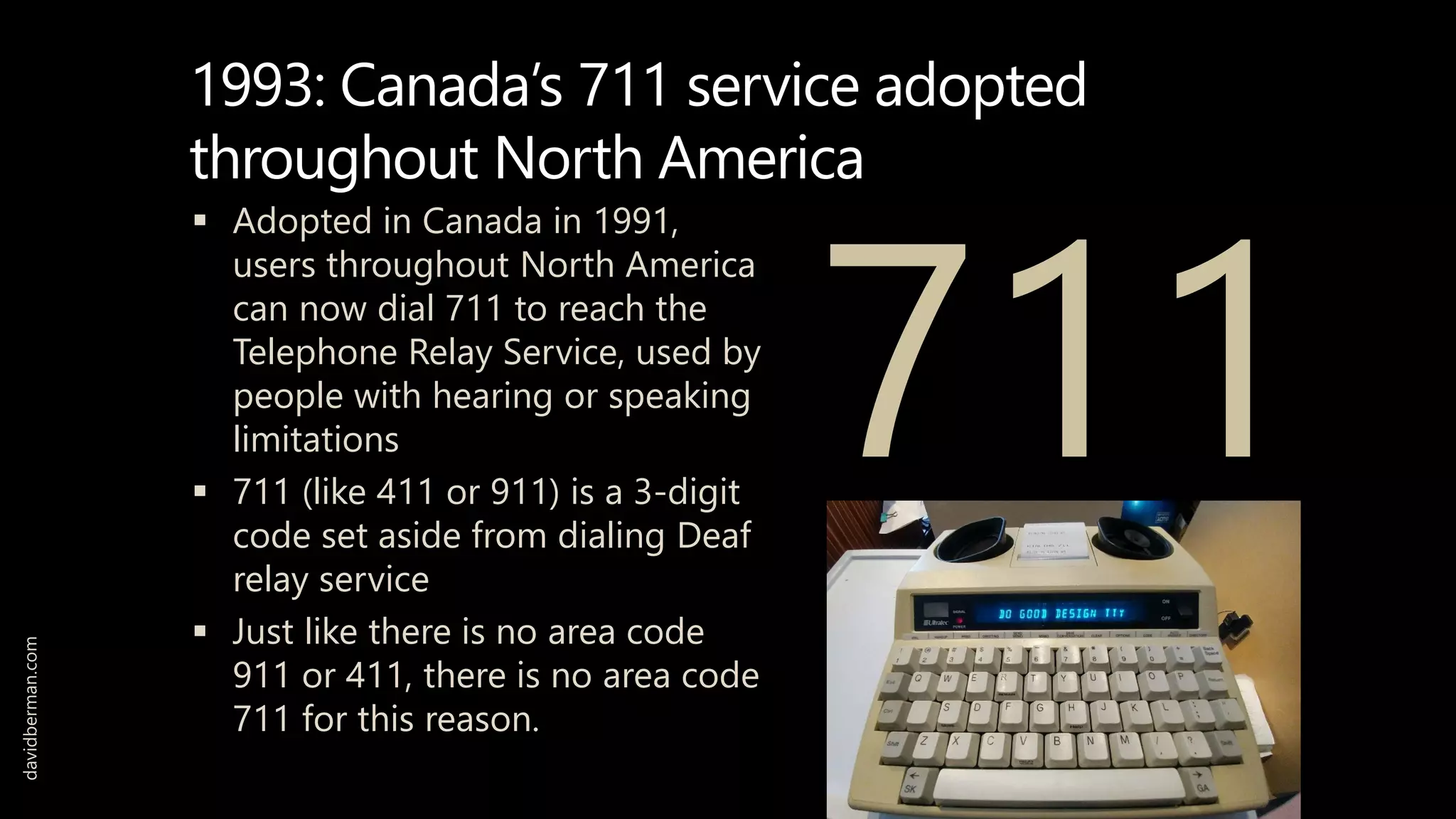 1993: Canada’s 711 service adopted
throughout North America
 Adopted in Canada in 1991,
users throughout North America
can now dial 711 to reach the
Telephone Relay Service, used by
people with hearing or speaking
limitations
 711 (like 411 or 911) is a 3-digit
code set aside from dialing Deaf
relay service
 Just like there is no area code
911 or 411, there is no area code
711 for this reason.
davidberman.com
711
 