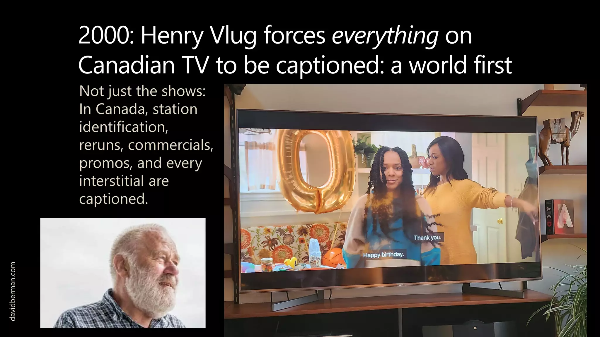 2000: Henry Vlug forces everything on
Canadian TV to be captioned: a world first
Not just the shows:
In Canada, station
identification,
reruns, commercials,
promos, and every
interstitial are
captioned.
davidberman.com
 