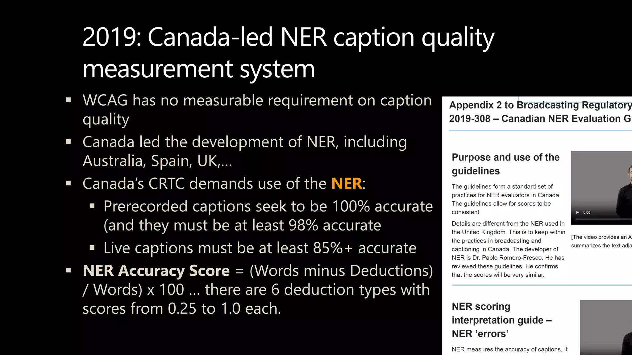 2019: Canada-led NER caption quality
measurement system
 WCAG has no measurable requirement on caption
quality
 Canada led the development of NER, including
Australia, Spain, UK,…
 Canada’s CRTC demands use of the NER:
 Prerecorded captions seek to be 100% accurate
(and they must be at least 98% accurate
 Live captions must be at least 85%+ accurate
 NER Accuracy Score = (Words minus Deductions)
/ Words) x 100 … there are 6 deduction types with
scores from 0.25 to 1.0 each.
 