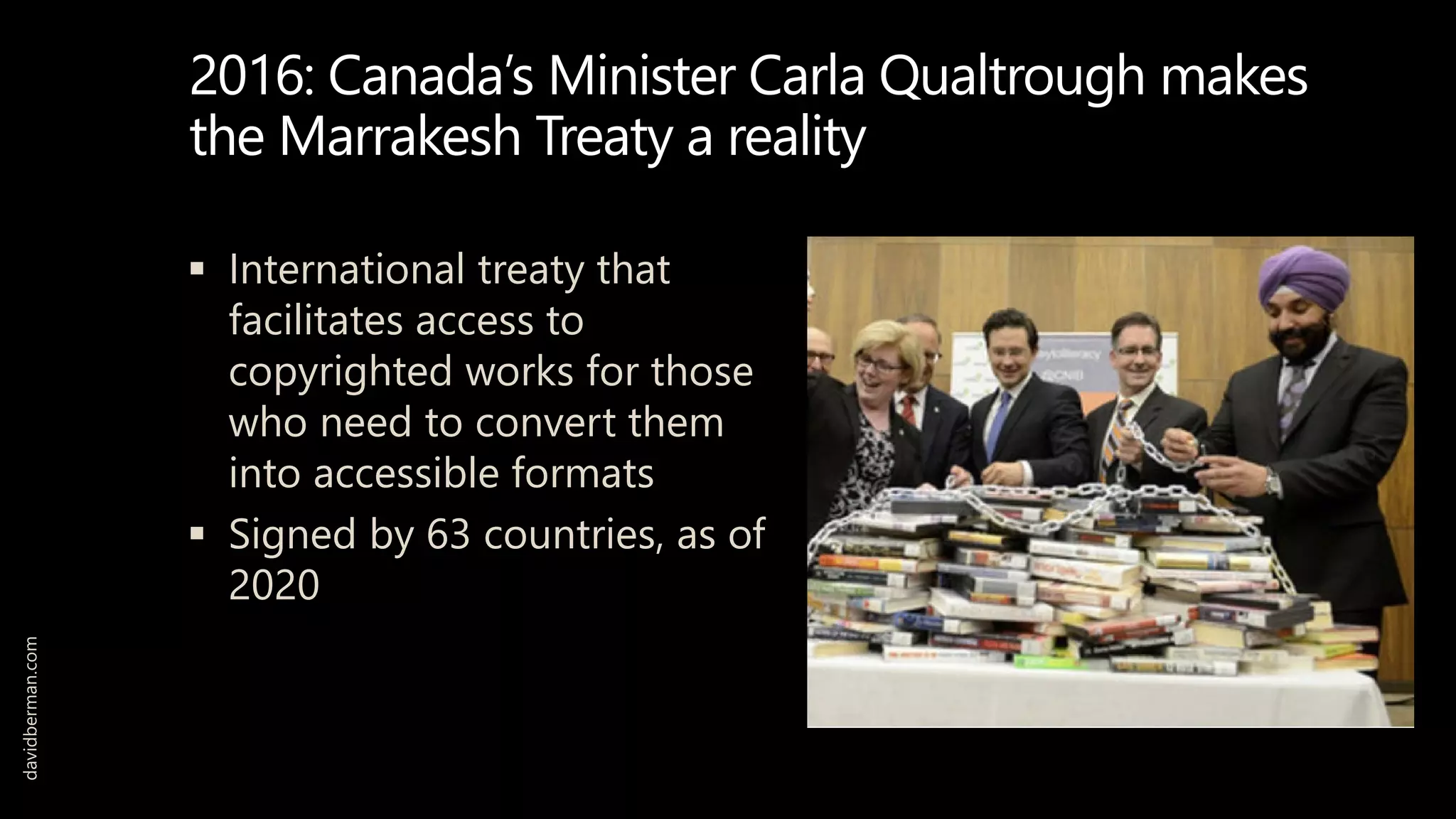 2016: Canada’s Minister Carla Qualtrough makes
the Marrakesh Treaty a reality
 International treaty that
facilitates access to
copyrighted works for those
who need to convert them
into accessible formats
 Signed by 63 countries, as of
2020
davidberman.com
 