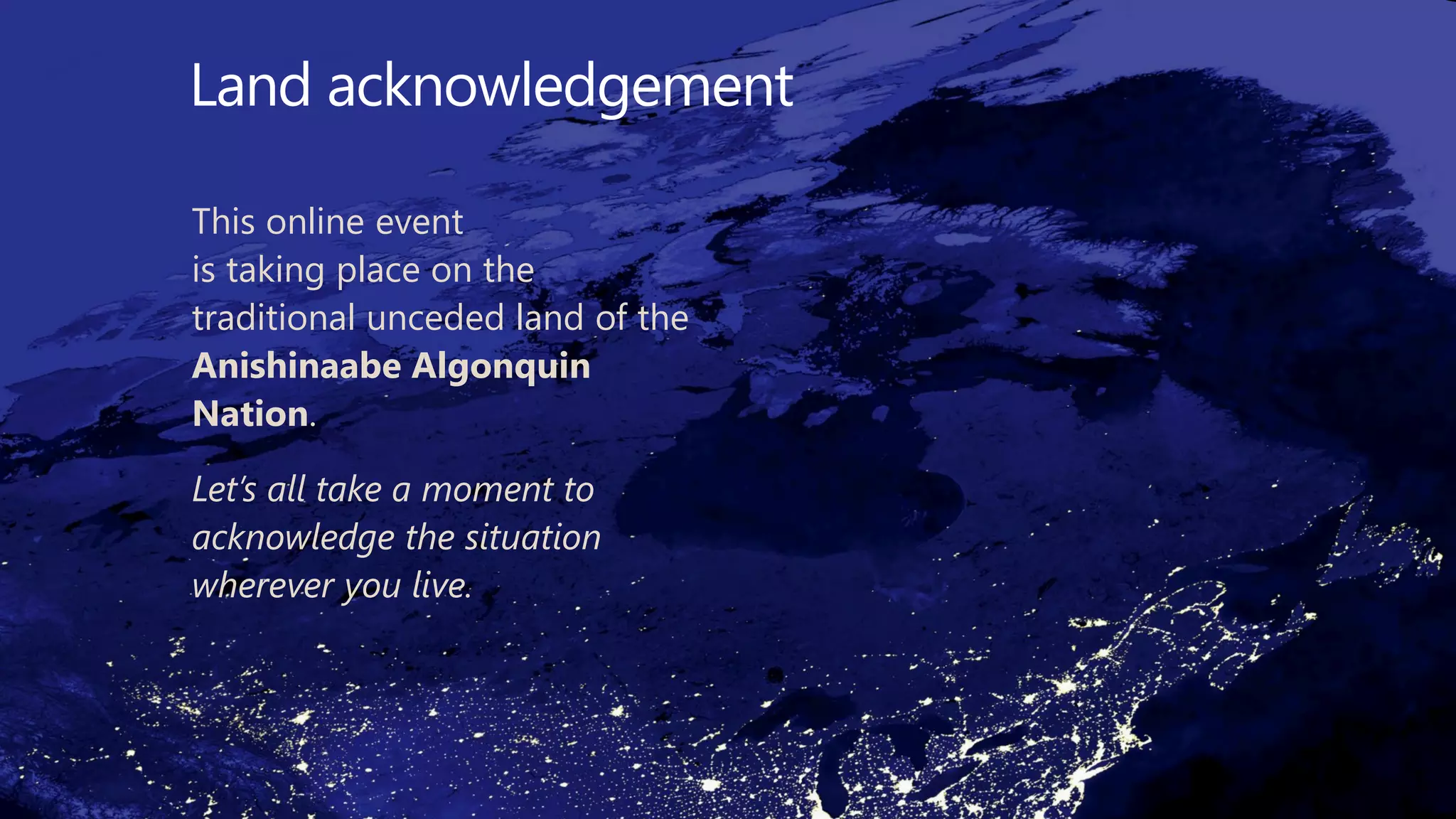 Land acknowledgement
This online event
is taking place on the
traditional unceded land of the
Anishinaabe Algonquin
Nation.
Let’s all take a moment to
acknowledge the situation
wherever you live.
 