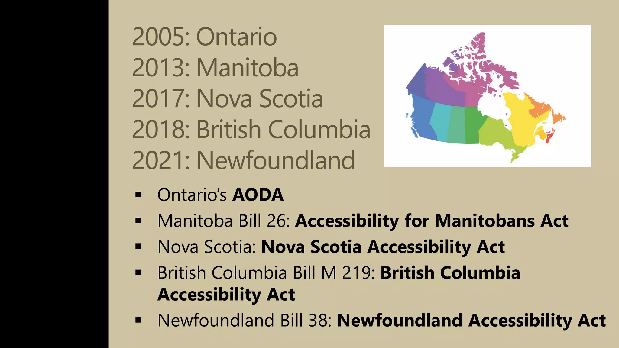 2005: Ontario
2013: Manitoba
2017: Nova Scotia
2018: British Columbia
2021: Newfoundland
 Ontario’s AODA
 Manitoba Bill 26: Accessibility for Manitobans Act
 Nova Scotia: Nova Scotia Accessibility Act
 British Columbia Bill M 219: British Columbia
Accessibility Act
 Newfoundland Bill 38: Newfoundland Accessibility Act
 