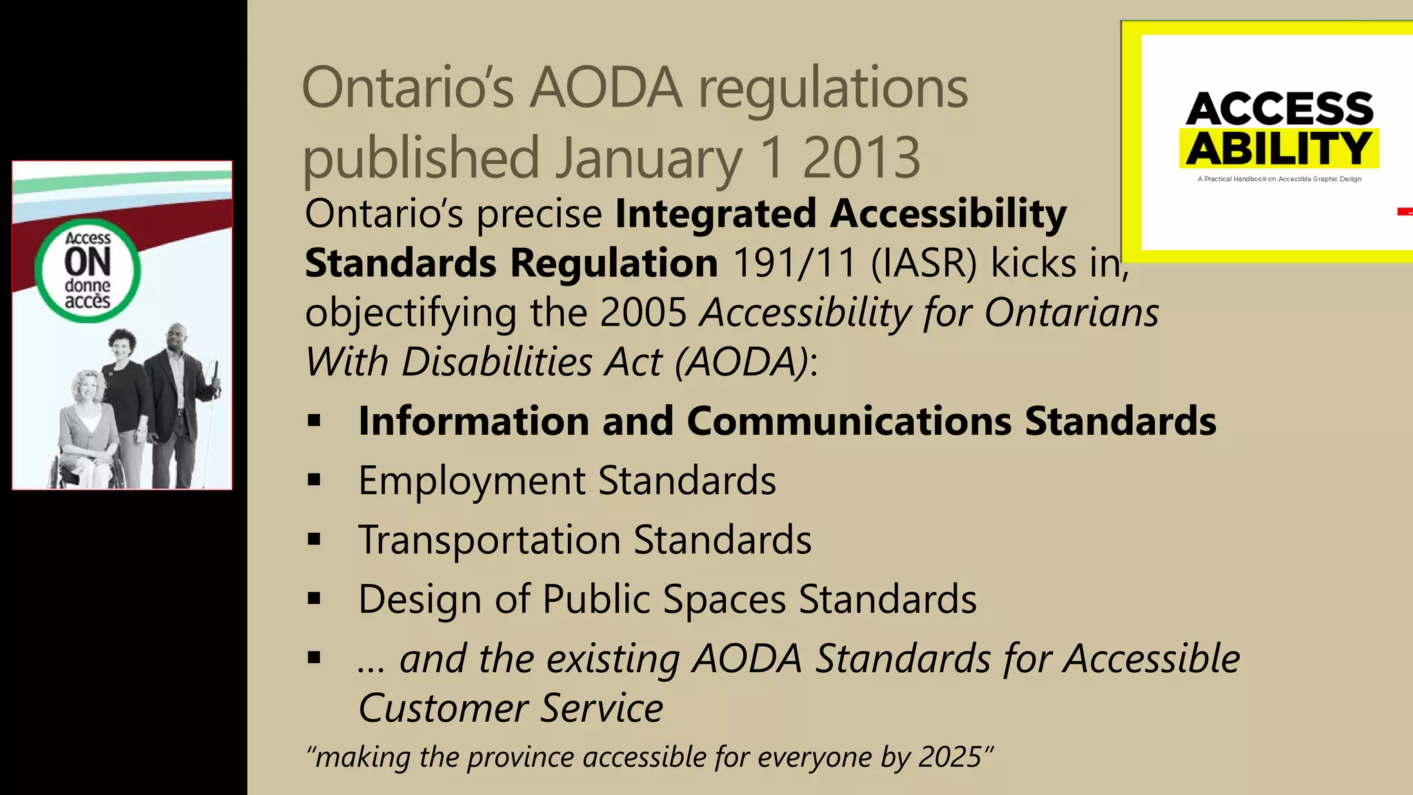 Ontario’s AODA regulations
published January 1 2013
Ontario’s precise Integrated Accessibility
Standards Regulation 191/11 (IASR) kicks in,
objectifying the 2005 Accessibility for Ontarians
With Disabilities Act (AODA):
 Information and Communications Standards
 Employment Standards
 Transportation Standards
 Design of Public Spaces Standards
 … and the existing AODA Standards for Accessible
Customer Service
“making the province accessible for everyone by 2025”
 