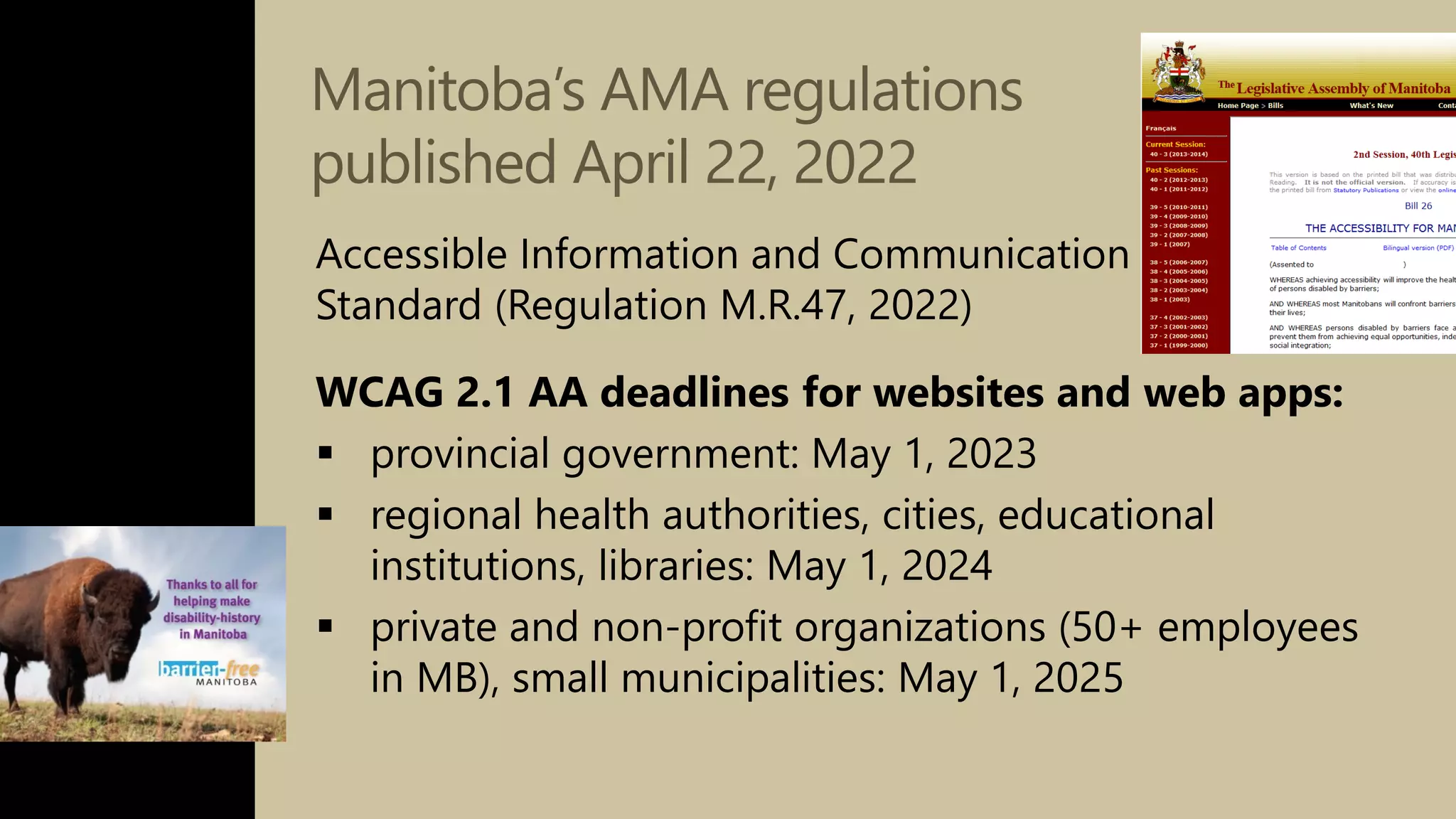 Manitoba’s AMA regulations
published April 22, 2022
Accessible Information and Communication
Standard (Regulation M.R.47, 2022)
WCAG 2.1 AA deadlines for websites and web apps:
 provincial government: May 1, 2023
 regional health authorities, cities, educational
institutions, libraries: May 1, 2024
 private and non-profit organizations (50+ employees
in MB), small municipalities: May 1, 2025
 