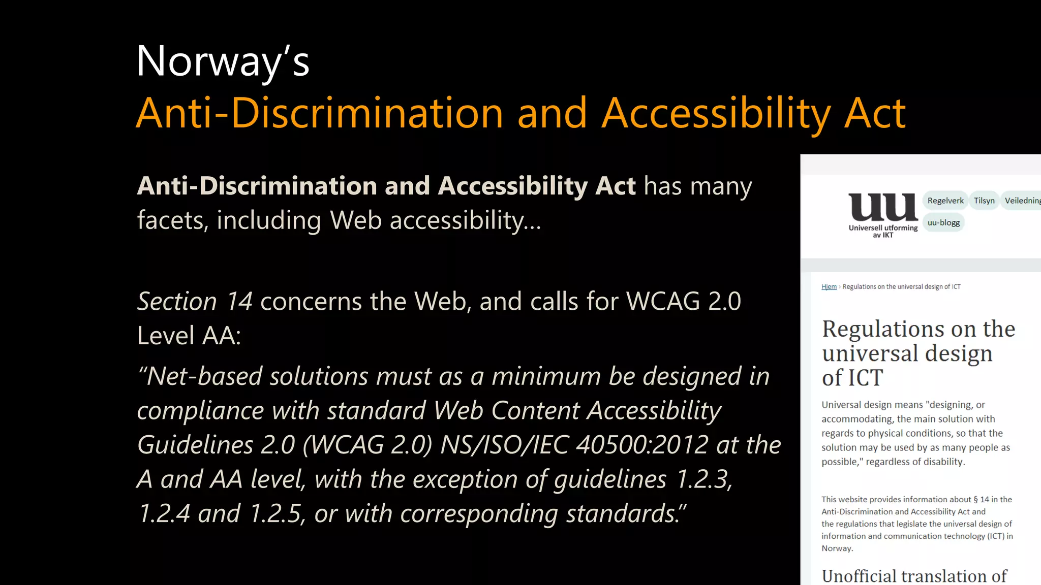 Norway’s
Anti-Discrimination and Accessibility Act
Anti-Discrimination and Accessibility Act has many
facets, including Web accessibility…
Section 14 concerns the Web, and calls for WCAG 2.0
Level AA:
“Net-based solutions must as a minimum be designed in
compliance with standard Web Content Accessibility
Guidelines 2.0 (WCAG 2.0) NS/ISO/IEC 40500:2012 at the
A and AA level, with the exception of guidelines 1.2.3,
1.2.4 and 1.2.5, or with corresponding standards.”
 