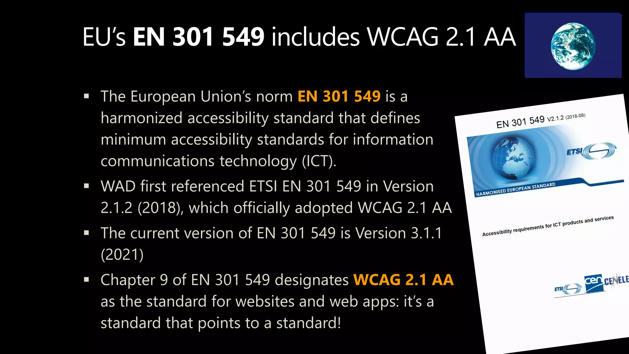EU’s EN 301 549 includes WCAG 2.1 AA
 The European Union’s norm EN 301 549 is a
harmonized accessibility standard that defines
minimum accessibility standards for information
communications technology (ICT).
 WAD first referenced ETSI EN 301 549 in Version
2.1.2 (2018), which officially adopted WCAG 2.1 AA
 The current version of EN 301 549 is Version 3.1.1
(2021)
 Chapter 9 of EN 301 549 designates WCAG 2.1 AA
as the standard for websites and web apps: it’s a
standard that points to a standard!
 