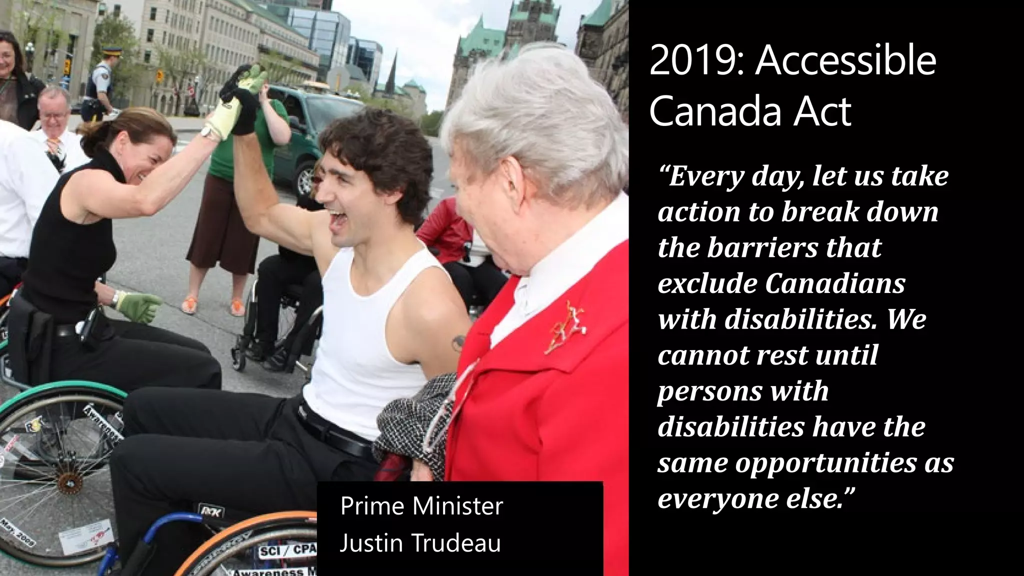 2019: Accessible
Canada Act
“Every day, let us take
action to break down
the barriers that
exclude Canadians
with disabilities. We
cannot rest until
persons with
disabilities have the
same opportunities as
everyone else.”
Prime Minister
Justin Trudeau
 