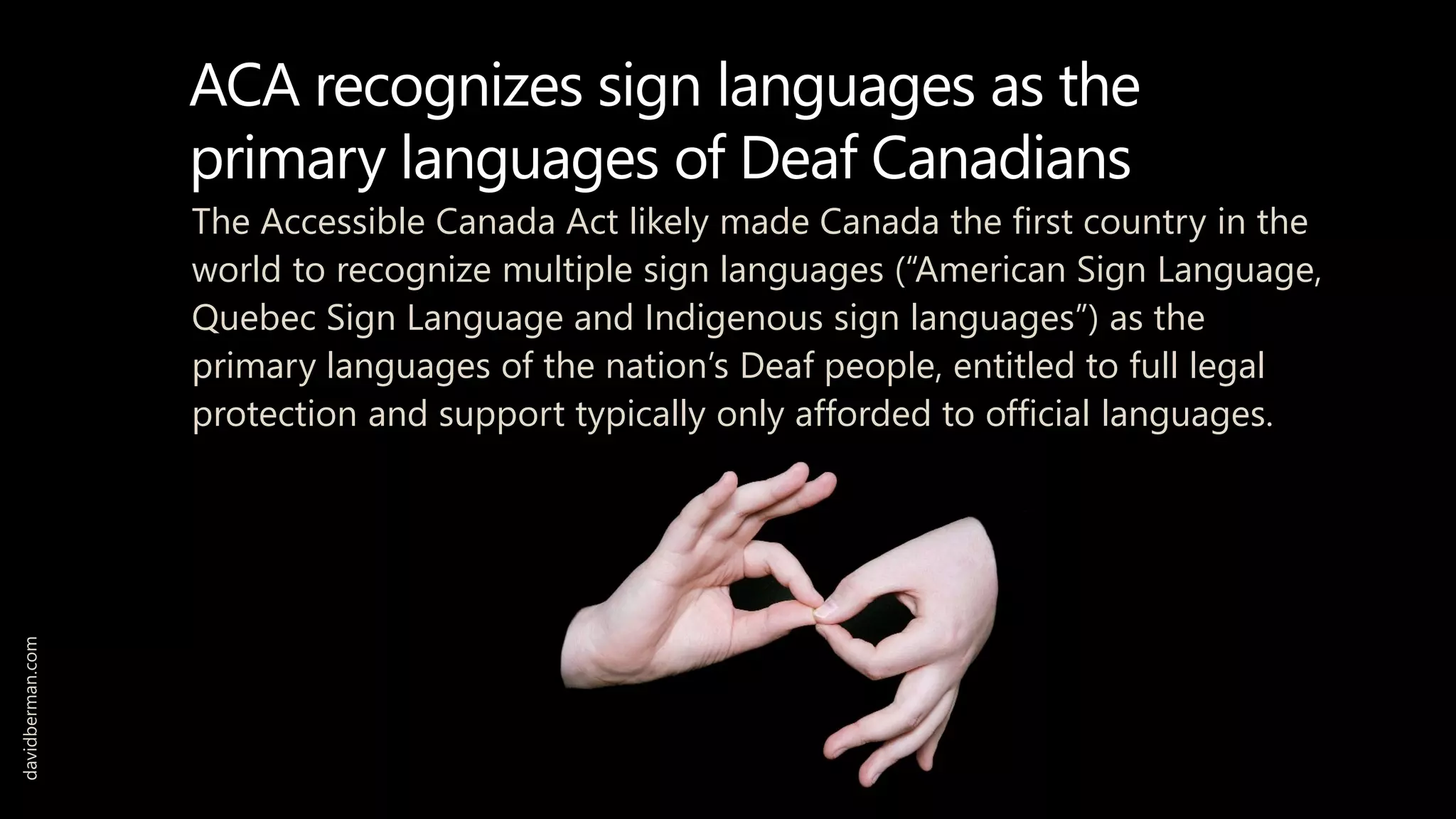 ACA recognizes sign languages as the
primary languages of Deaf Canadians
The Accessible Canada Act likely made Canada the first country in the
world to recognize multiple sign languages (“American Sign Language,
Quebec Sign Language and Indigenous sign languages”) as the
primary languages of the nation’s Deaf people, entitled to full legal
protection and support typically only afforded to official languages.
davidberman.com
 