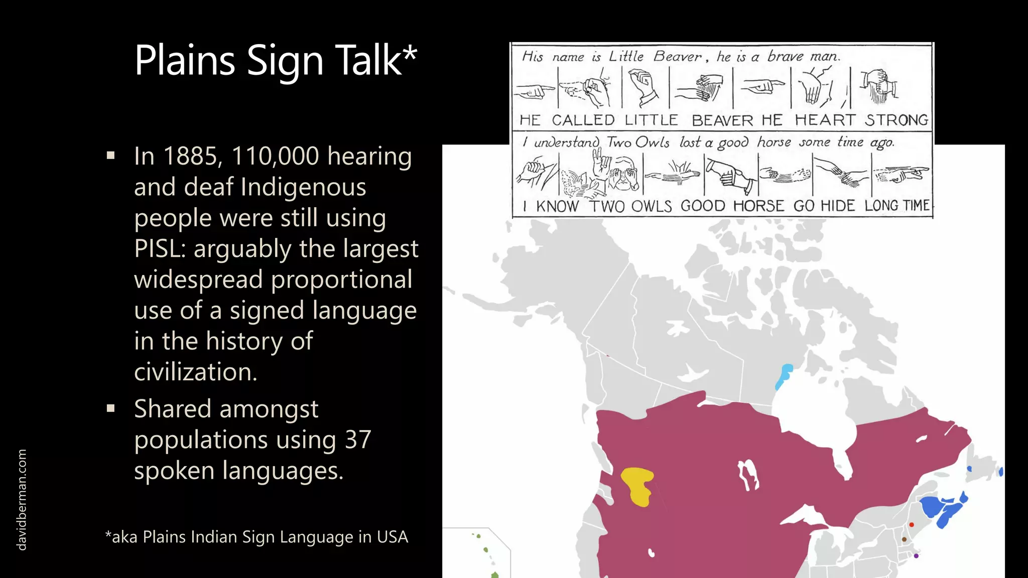 Plains Sign Talk*
 In 1885, 110,000 hearing
and deaf Indigenous
people were still using
PISL: arguably the largest
widespread proportional
use of a signed language
in the history of
civilization.
 Shared amongst
populations using 37
spoken languages.
*aka Plains Indian Sign Language in USA
davidberman.com
 