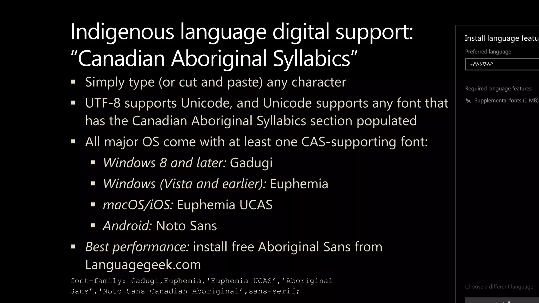 Indigenous language digital support:
“Canadian Aboriginal Syllabics”
 Simply type (or cut and paste) any character
 UTF-8 supports Unicode, and Unicode supports any font that
has the Canadian Aboriginal Syllabics section populated
 All major OS come with at least one CAS-supporting font:
 Windows 8 and later: Gadugi
 Windows (Vista and earlier): Euphemia
 macOS/iOS: Euphemia UCAS
 Android: Noto Sans
 Best performance: install free Aboriginal Sans from
Languagegeek.com
font-family: Gadugi,Euphemia,'Euphemia UCAS’,'Aboriginal
Sans’,'Noto Sans Canadian Aboriginal’,sans-serif;
 