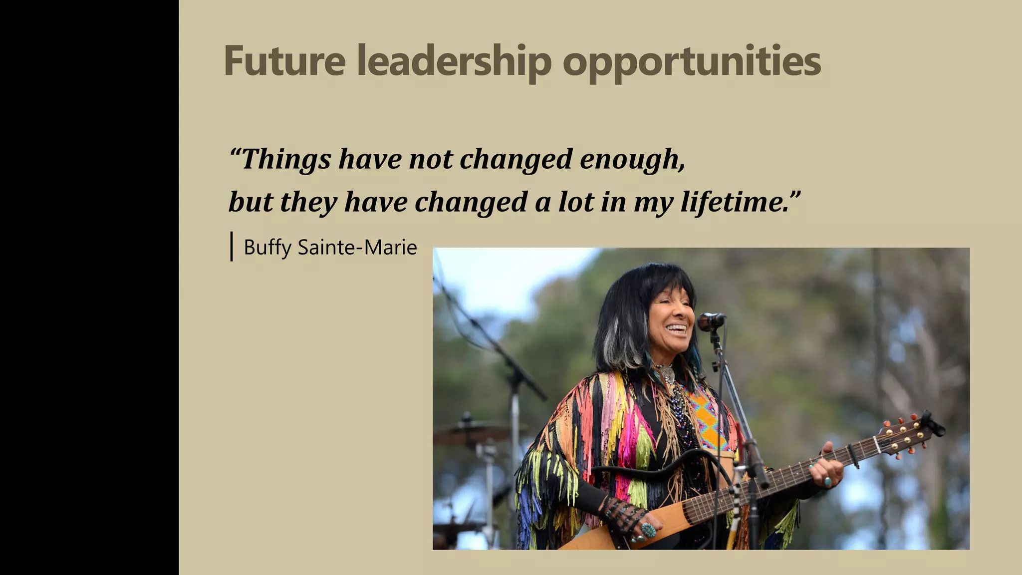Future leadership opportunities
“Things have not changed enough,
but they have changed a lot in my lifetime.”
| Buffy Sainte-Marie
 