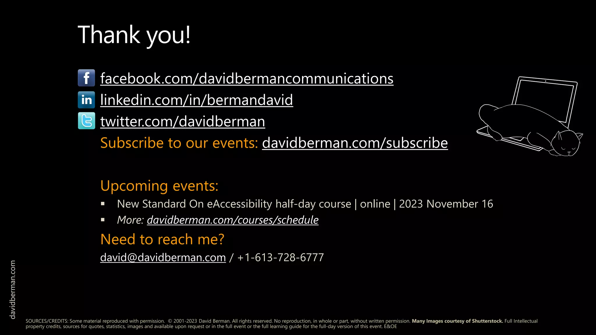 facebook.com/davidbermancommunications
linkedin.com/in/bermandavid
twitter.com/davidberman
Subscribe to our events: davidberman.com/subscribe
Upcoming events:
 New Standard On eAccessibility half-day course | online | 2023 November 16
 More: davidberman.com/courses/schedule
Need to reach me?
david@davidberman.com / +1-613-728-6777
davidberman.com
SOURCES/CREDITS: Some material reproduced with permission. © 2001-2023 David Berman. All rights reserved. No reproduction, in whole or part, without written permission. Many Images courtesy of Shutterstock. Full Intellectual
property credits, sources for quotes, statistics, images and available upon request or in the full event or the full learning guide for the full-day version of this event. E&OE
Thank you!
 