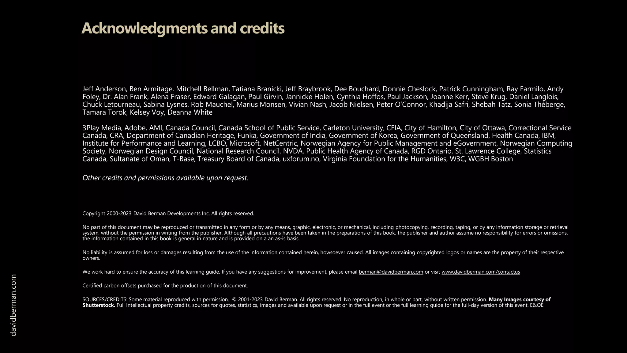 Acknowledgments and credits
Jeff Anderson, Ben Armitage, Mitchell Bellman, Tatiana Branicki, Jeff Braybrook, Dee Bouchard, Donnie Cheslock, Patrick Cunningham, Ray Farmilo, Andy
Foley, Dr. Alan Frank, Alena Fraser, Edward Galagan, Paul Girvin, Jannicke Holen, Cynthia Hoffos, Paul Jackson, Joanne Kerr, Steve Krug, Daniel Langlois,
Chuck Letourneau, Sabina Lysnes, Rob Mauchel, Marius Monsen, Vivian Nash, Jacob Nielsen, Peter O’Connor, Khadija Safri, Shebah Tatz, Sonia Théberge,
Tamara Torok, Kelsey Voy, Deanna White
3Play Media, Adobe, AMI, Canada Council, Canada School of Public Service, Carleton University, CFIA, City of Hamilton, City of Ottawa, Correctional Service
Canada, CRA, Department of Canadian Heritage, Funka, Government of India, Government of Korea, Government of Queensland, Health Canada, IBM,
Institute for Performance and Learning, LCBO, Microsoft, NetCentric, Norwegian Agency for Public Management and eGovernment, Norwegian Computing
Society, Norwegian Design Council, National Research Council, NVDA, Public Health Agency of Canada, RGD Ontario, St. Lawrence College, Statistics
Canada, Sultanate of Oman, T-Base, Treasury Board of Canada, uxforum.no, Virginia Foundation for the Humanities, W3C, WGBH Boston
Other credits and permissions available upon request.
Copyright 2000-2023 David Berman Developments Inc. All rights reserved.
No part of this document may be reproduced or transmitted in any form or by any means, graphic, electronic, or mechanical, including photocopying, recording, taping, or by any information storage or retrieval
system, without the permission in writing from the publisher. Although all precautions have been taken in the preparations of this book, the publisher and author assume no responsibility for errors or omissions.
the information contained in this book is general in nature and is provided on a an as-is basis.
No liability is assumed for loss or damages resulting from the use of the information contained herein, howsoever caused. All images containing copyrighted logos or names are the property of their respective
owners.
We work hard to ensure the accuracy of this learning guide. If you have any suggestions for improvement, please email berman@davidberman.com or visit www.davidberman.com/contactus
Certified carbon offsets purchased for the production of this document.
SOURCES/CREDITS: Some material reproduced with permission. © 2001-2023 David Berman. All rights reserved. No reproduction, in whole or part, without written permission. Many Images courtesy of
Shutterstock. Full Intellectual property credits, sources for quotes, statistics, images and available upon request or in the full event or the full learning guide for the full-day version of this event. E&OE
davidberman.com
 