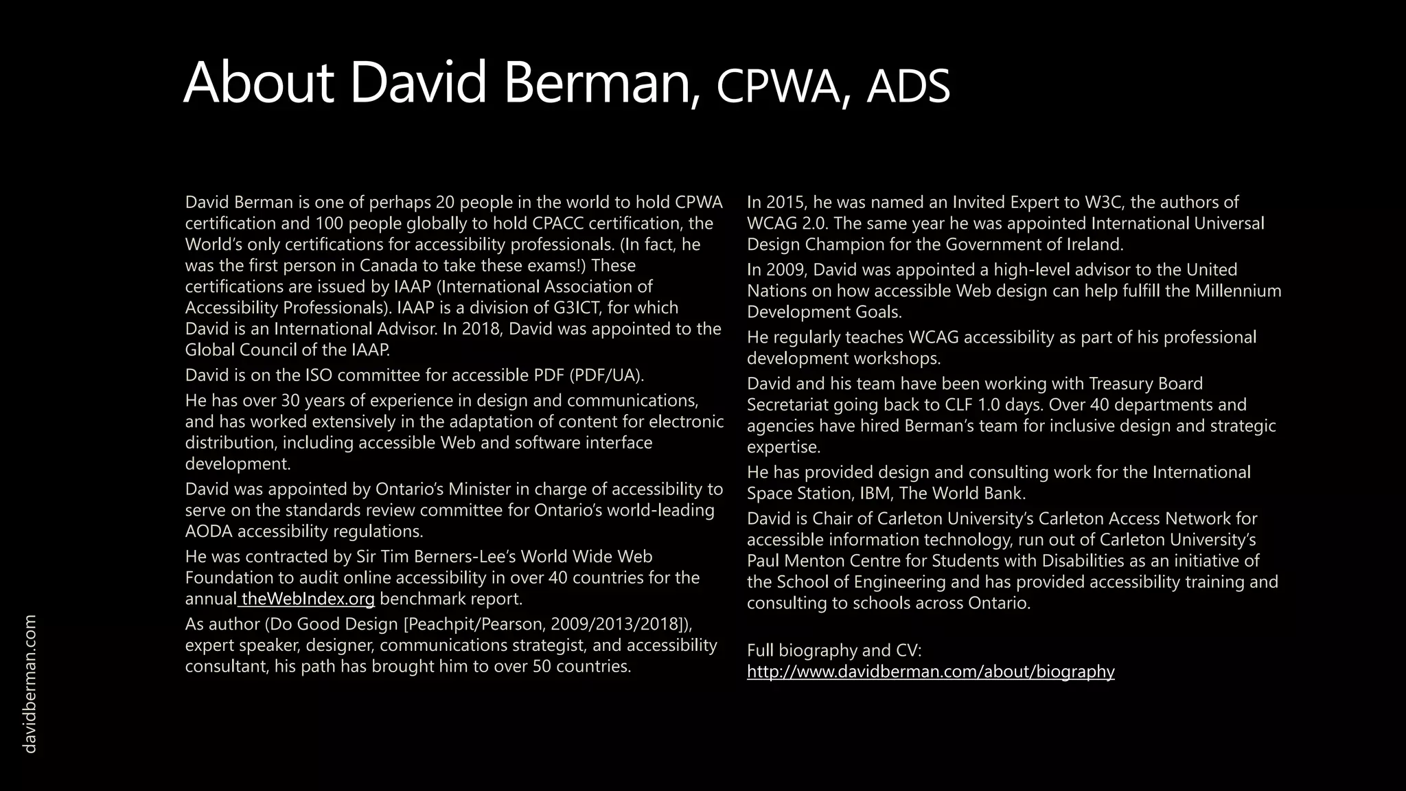About David Berman, CPWA, ADS
David Berman is one of perhaps 20 people in the world to hold CPWA
certification and 100 people globally to hold CPACC certification, the
World’s only certifications for accessibility professionals. (In fact, he
was the first person in Canada to take these exams!) These
certifications are issued by IAAP (International Association of
Accessibility Professionals). IAAP is a division of G3ICT, for which
David is an International Advisor. In 2018, David was appointed to the
Global Council of the IAAP.
David is on the ISO committee for accessible PDF (PDF/UA).
He has over 30 years of experience in design and communications,
and has worked extensively in the adaptation of content for electronic
distribution, including accessible Web and software interface
development.
David was appointed by Ontario’s Minister in charge of accessibility to
serve on the standards review committee for Ontario’s world-leading
AODA accessibility regulations.
He was contracted by Sir Tim Berners-Lee’s World Wide Web
Foundation to audit online accessibility in over 40 countries for the
annual theWebIndex.org benchmark report.
As author (Do Good Design [Peachpit/Pearson, 2009/2013/2018]),
expert speaker, designer, communications strategist, and accessibility
consultant, his path has brought him to over 50 countries.
In 2015, he was named an Invited Expert to W3C, the authors of
WCAG 2.0. The same year he was appointed International Universal
Design Champion for the Government of Ireland.
In 2009, David was appointed a high-level advisor to the United
Nations on how accessible Web design can help fulfill the Millennium
Development Goals.
He regularly teaches WCAG accessibility as part of his professional
development workshops.
David and his team have been working with Treasury Board
Secretariat going back to CLF 1.0 days. Over 40 departments and
agencies have hired Berman’s team for inclusive design and strategic
expertise.
He has provided design and consulting work for the International
Space Station, IBM, The World Bank.
David is Chair of Carleton University’s Carleton Access Network for
accessible information technology, run out of Carleton University’s
Paul Menton Centre for Students with Disabilities as an initiative of
the School of Engineering and has provided accessibility training and
consulting to schools across Ontario.
Full biography and CV:
http://www.davidberman.com/about/biography
davidberman.com
 