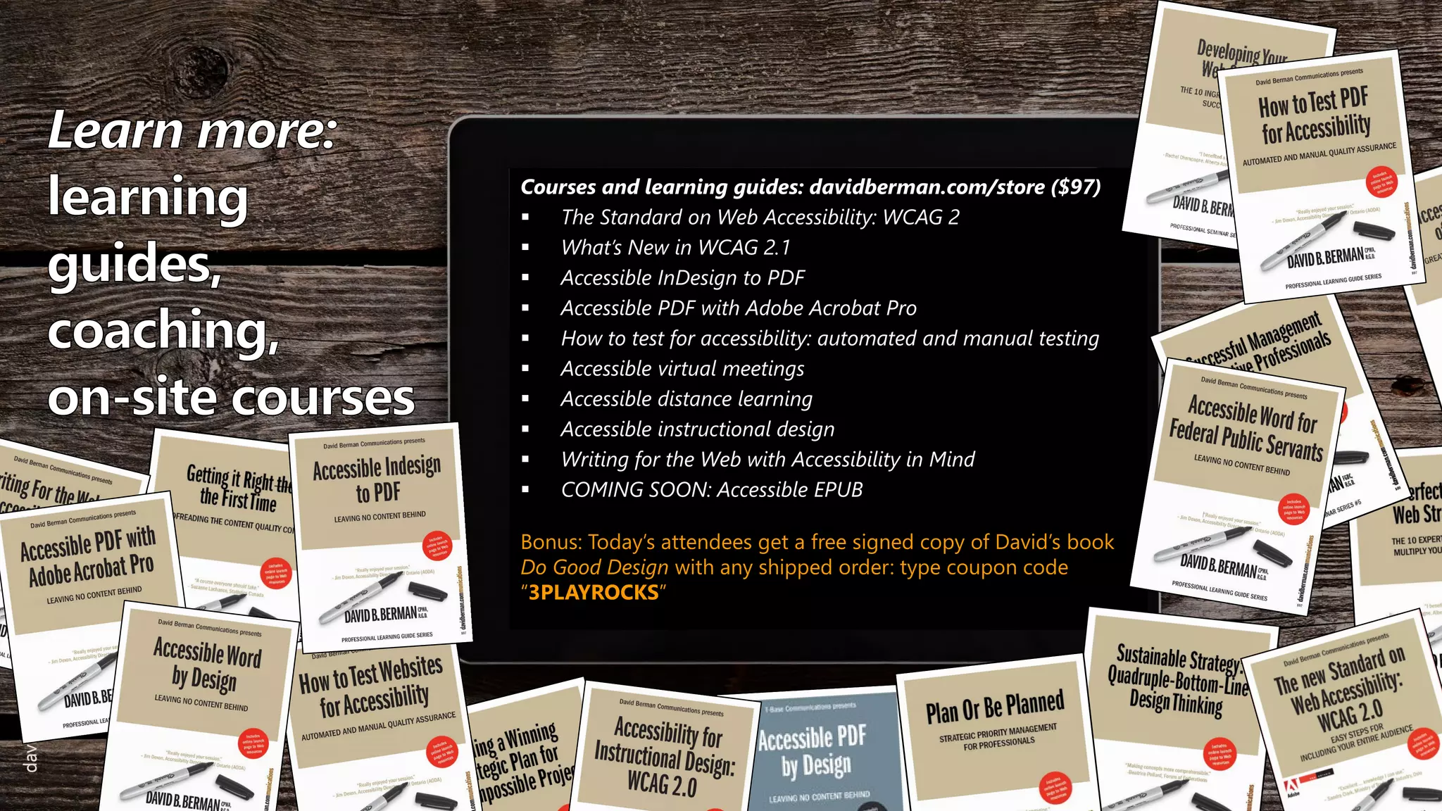 Courses and learning guides: davidberman.com/store ($97)
 The Standard on Web Accessibility: WCAG 2
 What’s New in WCAG 2.1
 Accessible InDesign to PDF
 Accessible PDF with Adobe Acrobat Pro
 How to test for accessibility: automated and manual testing
 Accessible virtual meetings
 Accessible distance learning
 Accessible instructional design
 Writing for the Web with Accessibility in Mind
 COMING SOON: Accessible EPUB
Bonus: Today’s attendees get a free signed copy of David’s book
Do Good Design with any shipped order: type coupon code
“3PLAYROCKS”
davidberman.com
davidberman.com
 