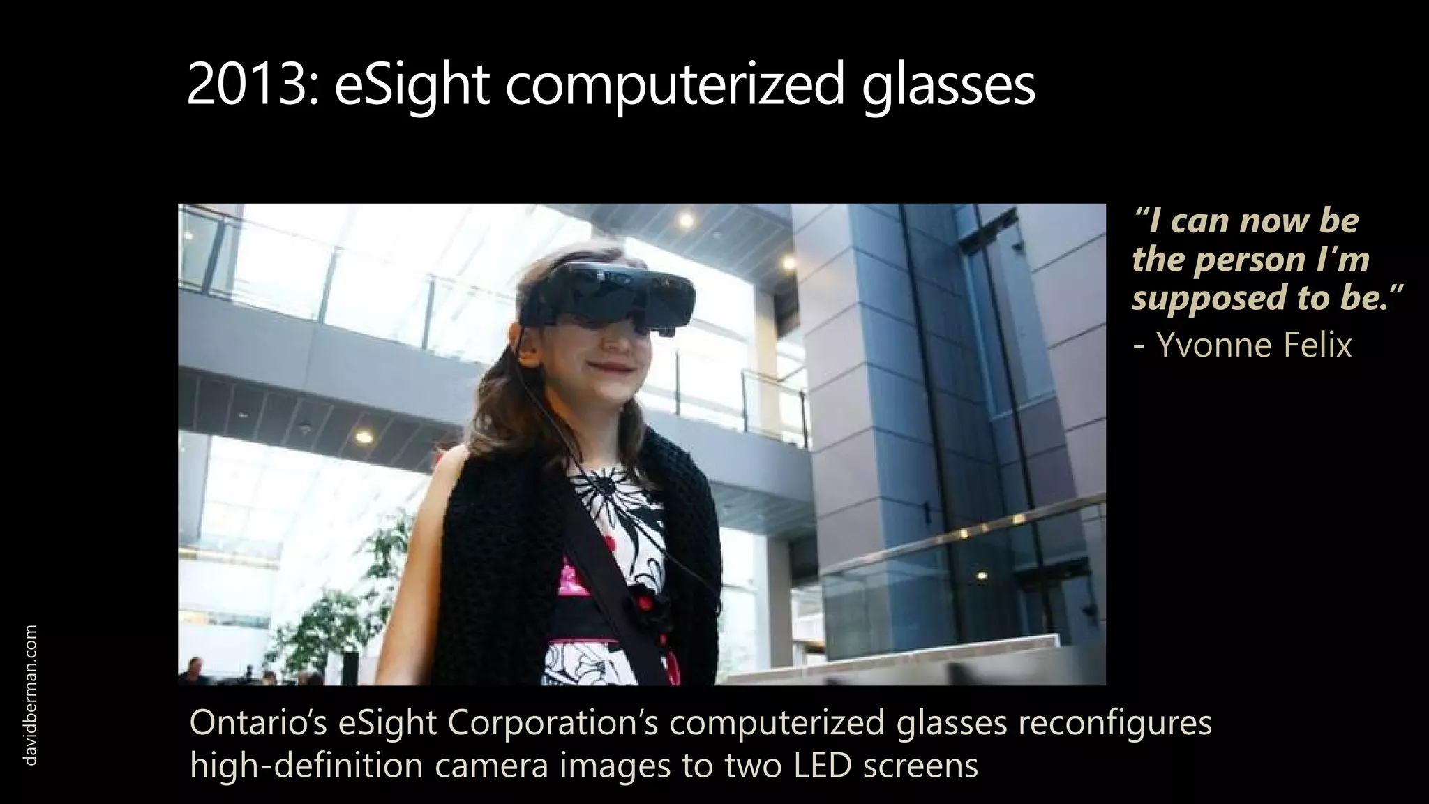 davidberman.com
2013: eSight computerized glasses
Ontario’s eSight Corporation’s computerized glasses reconfigures
high-definition camera images to two LED screens
“I can now be
the person I’m
supposed to be.”
- Yvonne Felix
 