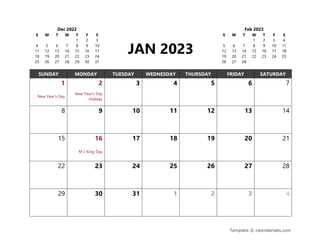 Template © calendarlabs.com
Dec 2022
S M T W T F S
1 2 3
4 5 6 7 8 9 10
11 12 13 14 15 16 17
18 19 20 21 22 23 24
25 26 27 28 29 30 31
JAN 2023
Feb 2023
S M T W T F S
1 2 3 4
5 6 7 8 9 10 11
12 13 14 15 16 17 18
19 20 21 22 23 24 25
26 27 28
SUNDAY MONDAY TUESDAY WEDNESDAY THURSDAY FRIDAY SATURDAY
1 2 3 4 5 6 7
New Year's Day
New Year's Day
Holiday
8 9 10 11 12 13 14
15 16 17 18 19 20 21
M L King Day
22 23 24 25 26 27 28
29 30 31 1 2 3 4
 
