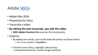Adobe VoCo
• Adobe Max 2016
• Photoshop for Voice
• Transcribe a video
• By editing the text transcript, you edit the video
• 2023 Adobe Premiere Pro now has this functionality
• Surprise:
• By adding new words, your could make the person say those words
• This is now available in resemble.ai
• Concerns over ethics, copyright, data privacy
– voiceprint biometrics, human image syntheses
 