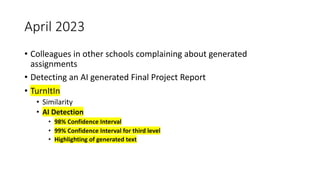 April 2023
• Colleagues in other schools complaining about generated
assignments
• Detecting an AI generated Final Project Report
• TurnItIn
• Similarity
• AI Detection
• 98% Confidence Interval
• 99% Confidence Interval for third level
• Highlighting of generated text
 