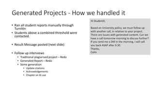 Generated Projects - How we handled it
• Ran all student reports manually through
TurnItIn
• Students above a combined threshold were
contacted.
• Result Message posted (next slide)
• Follow up interviews
• Traditional plagiarised project – Redo
• Generated Report – Redo
• Some generation
• Update citations
• Acknowledgements
• Chapter on AI use
Hi StudentX,
Based on University policy, we must follow up
with another call, in relation to your project.
There are issues with generated content. Can we
have a call tomorrow morning to discuss further?
If you send me a DM in the morning, I will call
you back ASAP after 9.30.
Thanks,
Colm
 