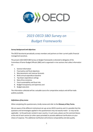 1
2023 OECD SBO Survey on
Budget Frameworks
Survey background and objectives
The OECD Secretariat periodically surveys members and partners on their current public financial
management practices.
The present 2023 OECD SBO Survey on Budget Frameworks is directed to delegates of the
Committee of Senior Budget Officials (SBO) and is organised in nine sections that collect information
on:
1. General information
2. Fiscal policy and fiscal objectives
3. Macroeconomic and revenue forecasts
4. Multi-annual expenditure baseline
5. Top-Down expenditure ceilings
6. Role of line ministries
7. Fiscal sustainability and fiscal risks
8. Budget transparency and openness and
9. Budget execution
The information collected will be a valuable source for comparative analysis and will be made
publicly available.
Definitions of key terms
When completing this questionnaire, kindly review and refer to the Glossary of Key Terms.
We are aware of the different institutional set-ups across OECD countries and it is possible that the
questions and terminologies applied in this questionnaire may not exactly match - or may not be
applicable - to the particular context in your country. In such cases, please use the comment boxes
at the end of each section (or other space provided) to provide additional clarifications on your
choice of response. This additional clarification will enhance comparability and data quality.
 