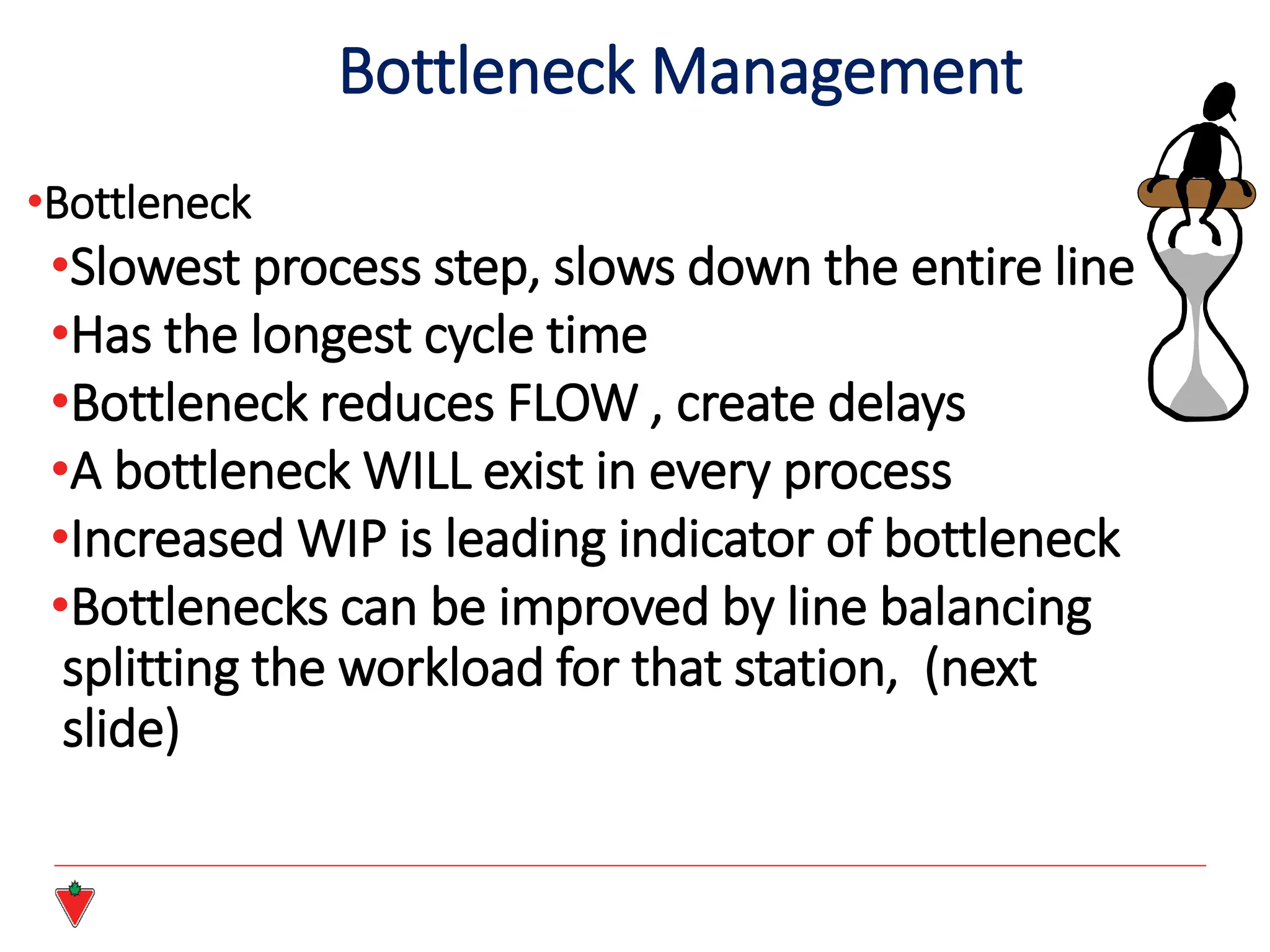 •Bottleneck
•Slowest process step, slows down the entire line
•Has the longest cycle time
•Bottleneck reduces FLOW , create delays
•A bottleneck WILL exist in every process
•Increased WIP is leading indicator of bottleneck
•Bottlenecks can be improved by line balancing
splitting the workload for that station, (next
slide)
Bottleneck Management
 