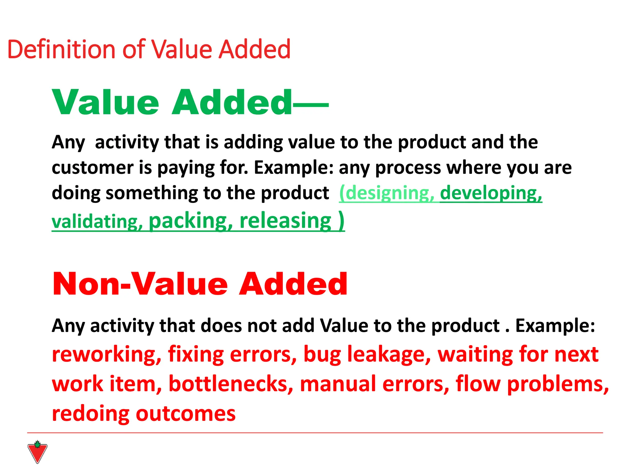 Definition of Value Added
Value Added—
Any activity that is adding value to the product and the
customer is paying for. Example: any process where you are
doing something to the product (designing, developing,
validating, packing, releasing )
Non-Value Added
Any activity that does not add Value to the product . Example:
reworking, fixing errors, bug leakage, waiting for next
work item, bottlenecks, manual errors, flow problems,
redoing outcomes
 