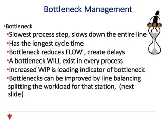 •Bottleneck
•Slowest process step, slows down the entire line
•Has the longest cycle time
•Bottleneck reduces FLOW , create delays
•A bottleneck WILL exist in every process
•Increased WIP is leading indicator of bottleneck
•Bottlenecks can be improved by line balancing
splitting the workload for that station, (next
slide)
Bottleneck Management
 