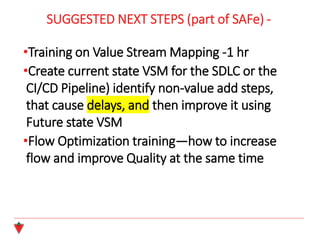 SUGGESTED NEXT STEPS (part of SAFe) -
•Training on Value Stream Mapping -1 hr
•Create current state VSM for the SDLC or the
CI/CD Pipeline) identify non-value add steps,
that cause delays, and then improve it using
Future state VSM
•Flow Optimization training—how to increase
flow and improve Quality at the same time
 
