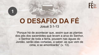 O DESAFIO DA FÉ
Josué 3:1-13
“Porque há de acontecer que, assim que as plantas
dos pés dos sacerdotes que levam a arca do Senhor,
o Senhor de toda a terra, pousem nas águas do
Jordão, serão elas cortadas, a saber, as que vem de
cima, e se amontoarão” (v. 13).
1
 