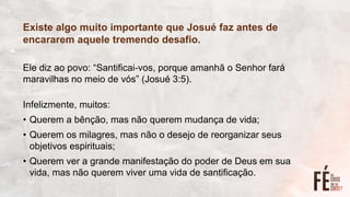 Existe algo muito importante que Josué faz antes de
encararem aquele tremendo desafio.
Ele diz ao povo: “Santificai-vos, porque amanhã o Senhor fará
maravilhas no meio de vós” (Josué 3:5).
Infelizmente, muitos:
• Querem a bênção, mas não querem mudança de vida;
• Querem os milagres, mas não o desejo de reorganizar seus
objetivos espirituais;
• Querem ver a grande manifestação do poder de Deus em sua
vida, mas não querem viver uma vida de santificação.
 