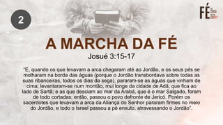 A MARCHA DA FÉ
Josué 3:15-17
“E, quando os que levavam a arca chegaram até ao Jordão, e os seus pés se
molharam na borda das águas (porque o Jordão transbordava sobre todas as
suas ribanceiras, todos os dias da sega), pararam-se as águas que vinham de
cima; levantaram-se num montão, mui longe da cidade de Adã, que fica ao
lado de Sartã; e as que desciam ao mar da Arabá, que é o mar Salgado, foram
de todo cortadas; então, passou o povo defronte de Jericó. Porém os
sacerdotes que levavam a arca da Aliança do Senhor pararam firmes no meio
do Jordão, e todo o Israel passou a pé enxuto, atravessando o Jordão”.
2
 